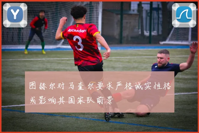 图赫尔对马奎尔要求严格诚实性格或影响其国家队前景