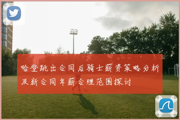 哈登跳出合同后骑士薪资策略分析及新合同年薪合理范围探讨