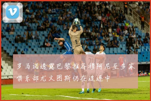 罗马诺透露巴黎推荐穆阿尼至多家俱乐部尤文图斯仍在追逐中