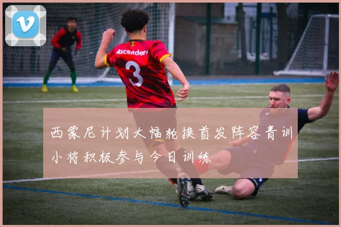 西蒙尼计划大幅轮换首发阵容青训小将积极参与今日训练