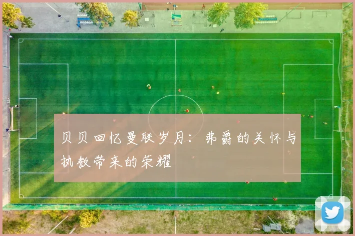 贝贝回忆曼联岁月：弗爵的关怀与执教带来的荣耀