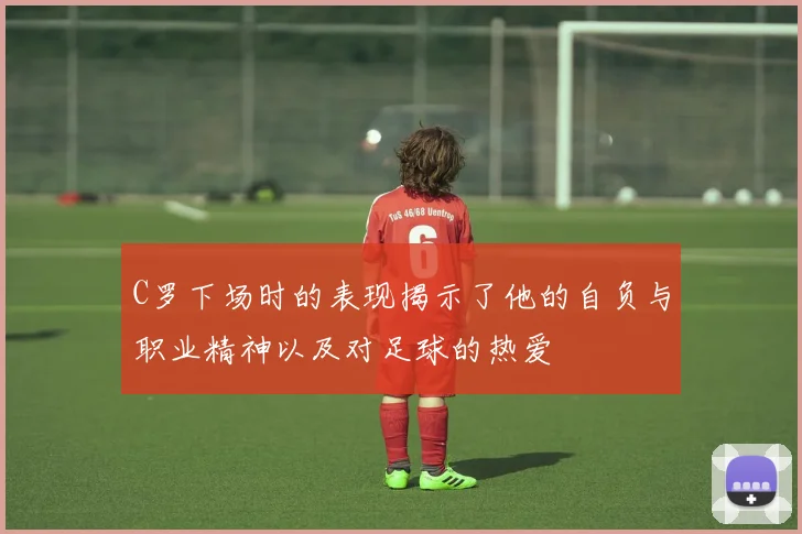 C罗下场时的表现揭示了他的自负与职业精神以及对足球的热爱