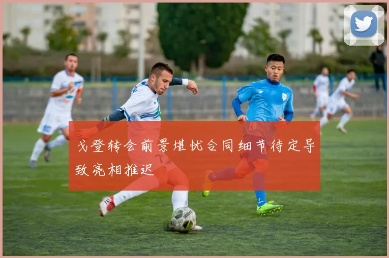 戈登转会前景堪忧合同细节待定导致亮相推迟
