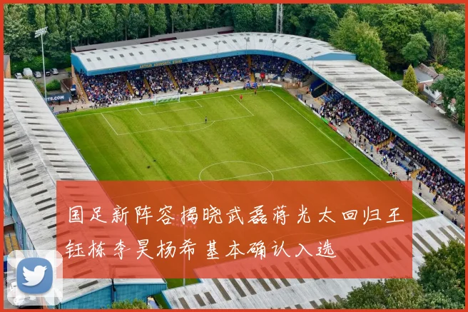 国足新阵容揭晓武磊蒋光太回归王钰栋李昊杨希基本确认入选