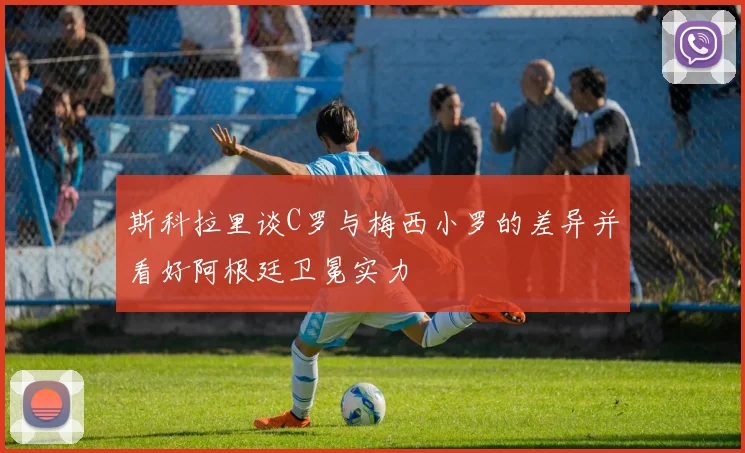 斯科拉里谈C罗与梅西小罗的差异并看好阿根廷卫冕实力