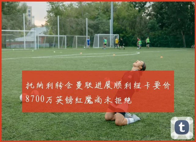 托纳利转会曼联进展顺利纽卡要价8700万英镑红魔尚未拒绝