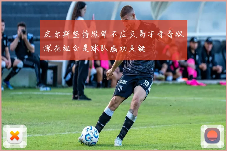 皮尔斯坚持绿军不应交易字母哥双探花组合是球队成功关键