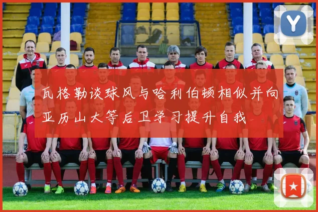 瓦格勒谈球风与哈利伯顿相似并向亚历山大等后卫学习提升自我