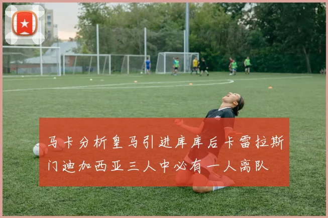 马卡分析皇马引进库库后卡雷拉斯门迪加西亚三人中必有一人离队