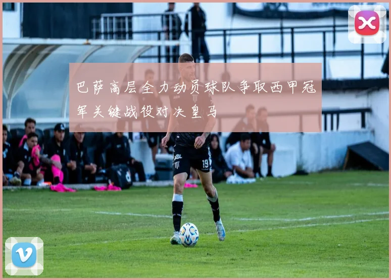 巴萨高层全力动员球队争取西甲冠军关键战役对决皇马
