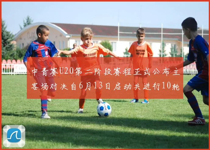 中青赛U20第二阶段赛程正式公布主客场对决自6月13日启动共进行10轮较量