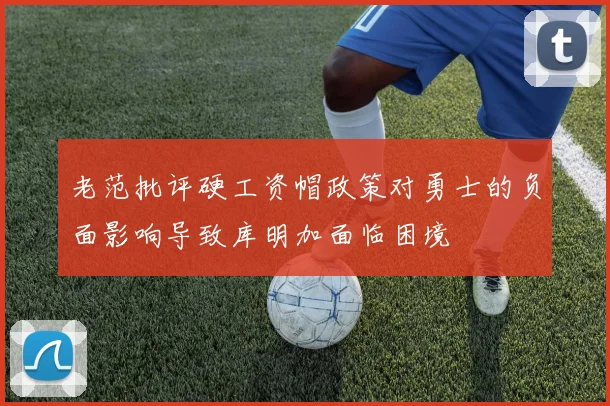 老范批评硬工资帽政策对勇士的负面影响导致库明加面临困境