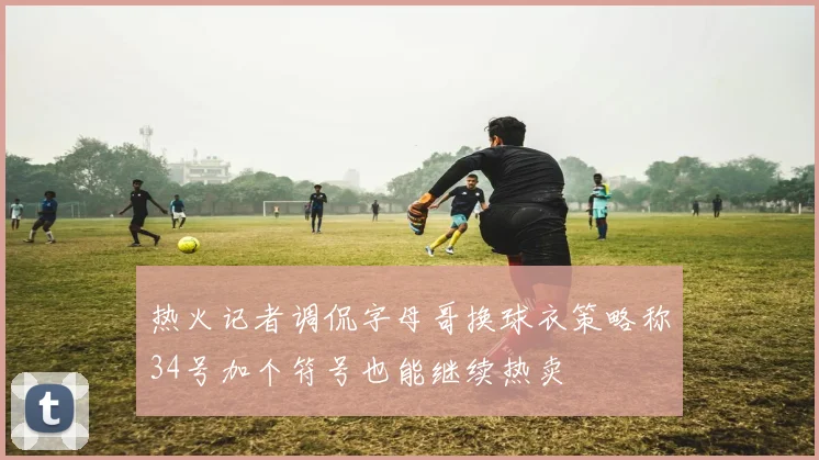 热火记者调侃字母哥换球衣策略称34号加个符号也能继续热卖