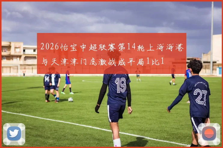 2026怡宝中超联赛第14轮上海海港与天津津门虎激战成平局1比1