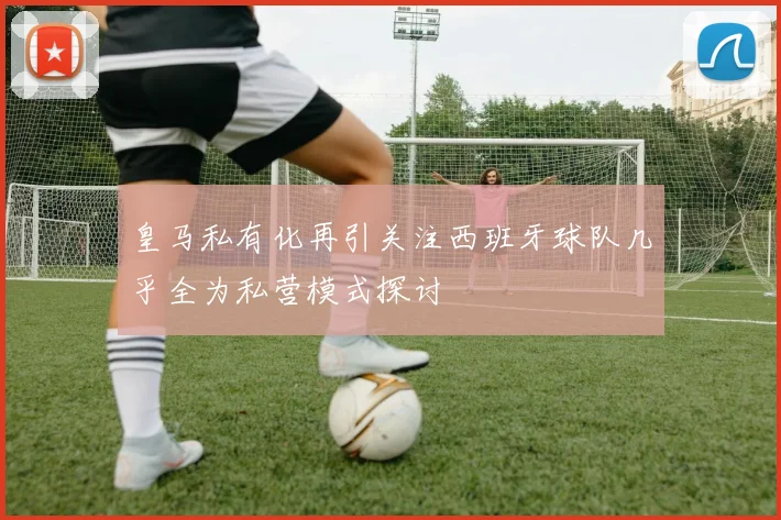皇马私有化再引关注西班牙球队几乎全为私营模式探讨