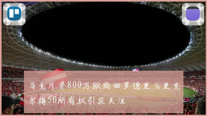 马竞斥资800万欧购回罗德里戈里克尔梅50所有权引发关注