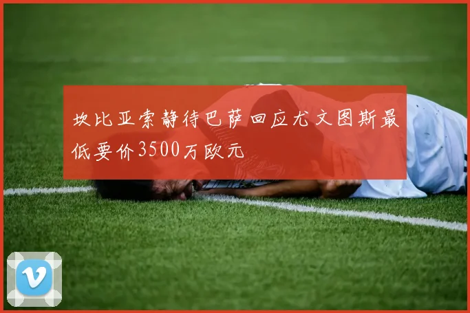 坎比亚索静待巴萨回应尤文图斯最低要价3500万欧元