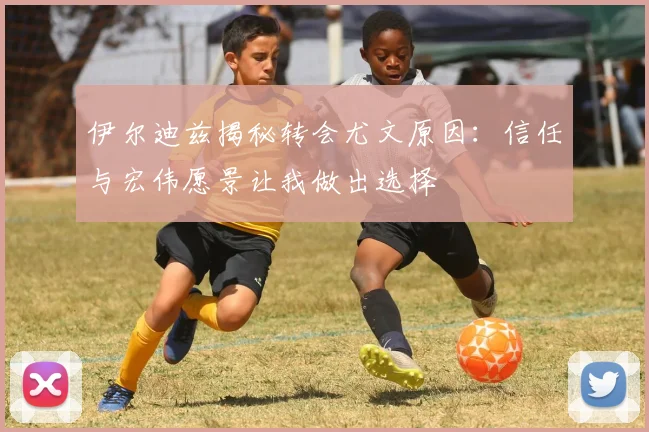 伊尔迪兹揭秘转会尤文原因：信任与宏伟愿景让我做出选择