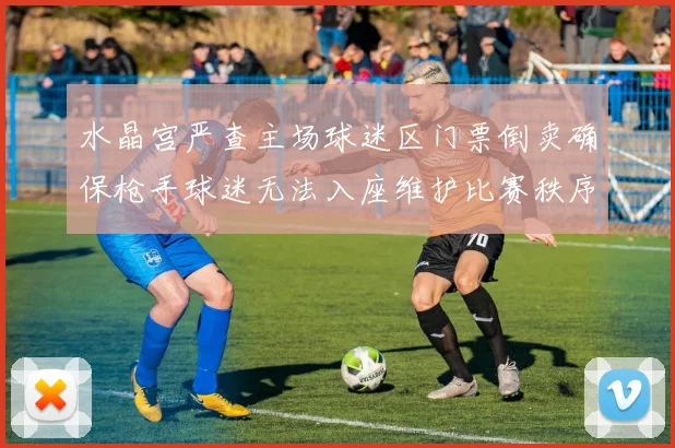水晶宫严查主场球迷区门票倒卖确保枪手球迷无法入座维护比赛秩序
