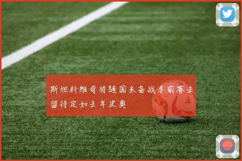 斯坦科维奇将随国米备战季前赛去留待定如去年皮奥
