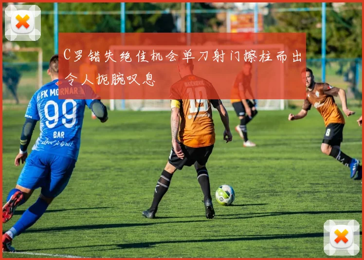 C罗错失绝佳机会单刀射门擦柱而出令人扼腕叹息